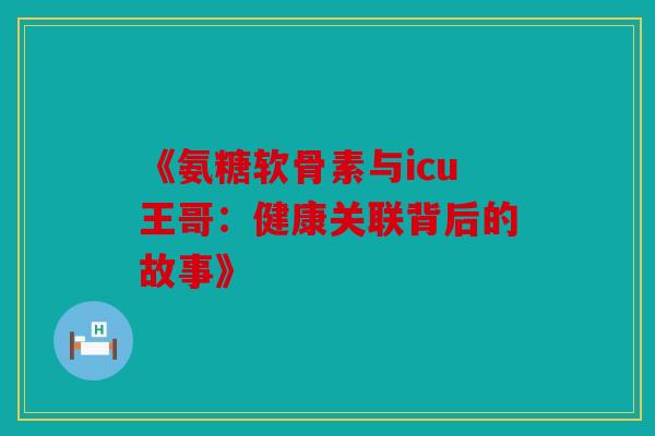 《氨糖软骨素与icu王哥：健康关联背后的故事》