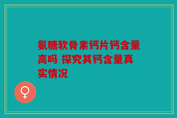 氨糖软骨素钙片钙含量高吗 探究其钙含量真实情况