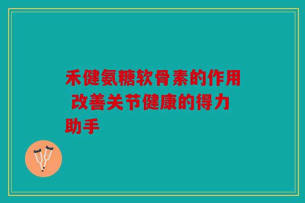 禾健氨糖软骨素的作用 改善关节健康的得力助手