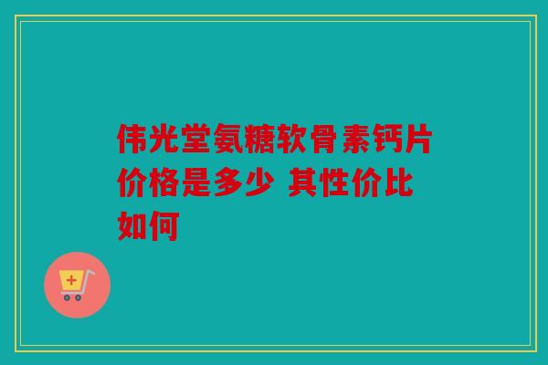 伟光堂氨糖软骨素钙片价格是多少 其性价比如何