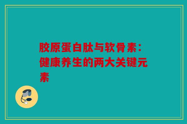 胶原蛋白肽与软骨素：健康养生的两大关键元素