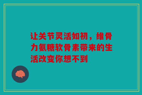 让关节灵活如初，维骨力氨糖软骨素带来的生活改变你想不到