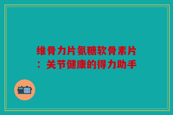 维骨力片氨糖软骨素片：关节健康的得力助手