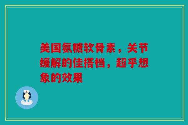 美国氨糖软骨素，关节缓解的佳搭档，超乎想象的效果
