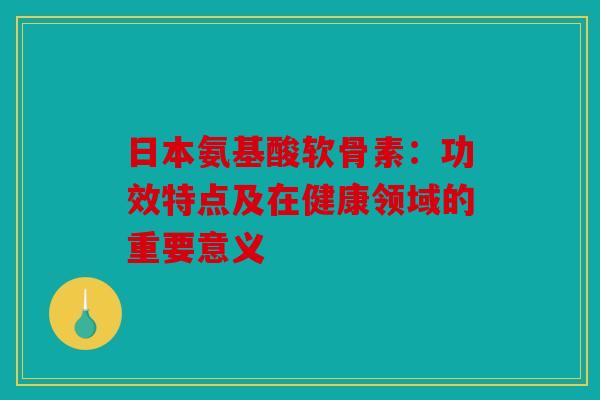日本氨基酸软骨素：功效特点及在健康领域的重要意义