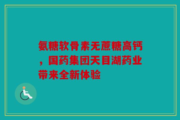 氨糖软骨素无蔗糖高钙，国药集团天目湖药业带来全新体验