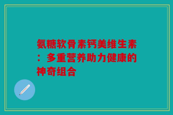 氨糖软骨素钙美维生素：多重营养助力健康的神奇组合