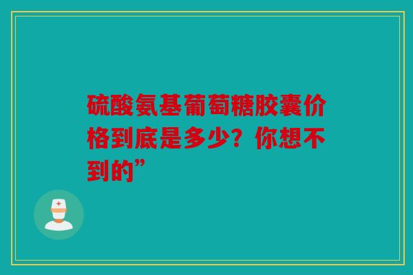 硫酸氨基葡萄糖胶囊价格到底是多少？你想不到的”