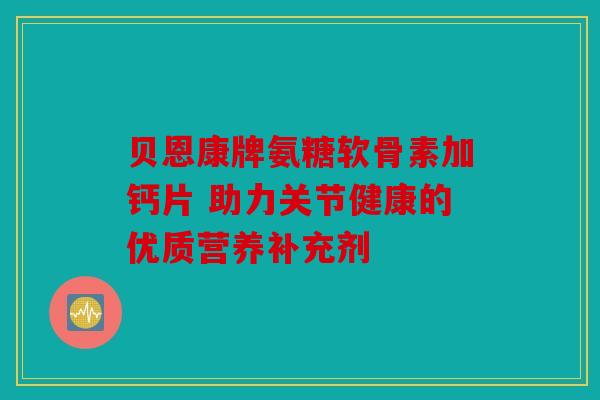 贝恩康牌氨糖软骨素加钙片 助力关节健康的优质营养补充剂