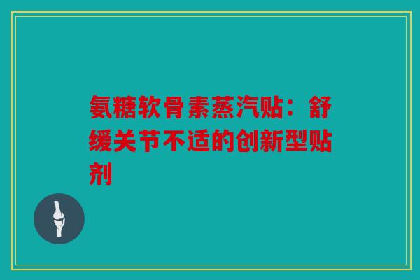 氨糖软骨素蒸汽贴：舒缓关节不适的创新型贴剂