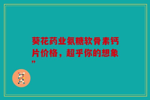 葵花药业氨糖软骨素钙片价格，超乎你的想象”
