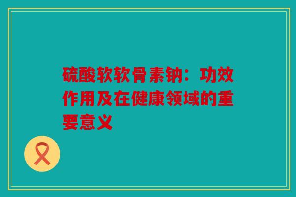 硫酸软软骨素钠：功效作用及在健康领域的重要意义