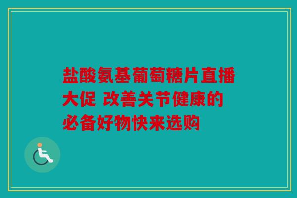 盐酸氨基葡萄糖片直播大促 改善关节健康的必备好物快来选购