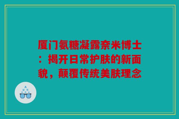 厦门氨糖凝露奈米博士：揭开日常护肤的新面貌，颠覆传统美肤理念