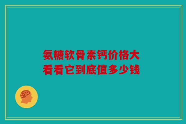 氨糖软骨素钙价格大 看看它到底值多少钱