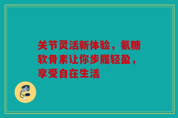 关节灵活新体验，氨糖软骨素让你步履轻盈，享受自在生活