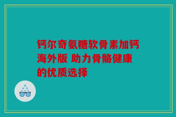 钙尔奇氨糖软骨素加钙海外版 助力骨骼健康的优质选择