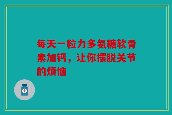 每天一粒力多氨糖软骨素加钙，让你摆脱关节的烦恼