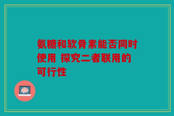 氨糖和软骨素能否同时使用 探究二者联用的可行性