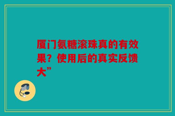 厦门氨糖滚珠真的有效果？使用后的真实反馈大”