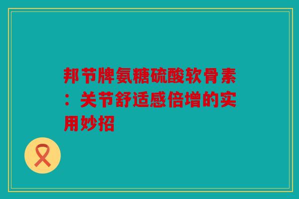 邦节牌氨糖硫酸软骨素：关节舒适感倍增的实用妙招