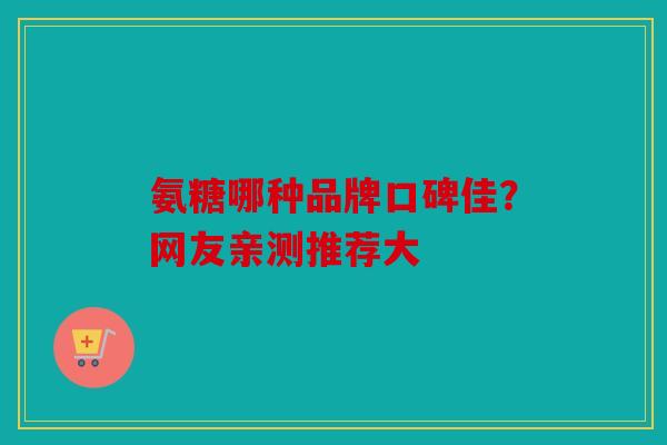 氨糖哪种品牌口碑佳？网友亲测推荐大